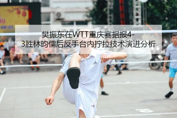 樊振东在WTT重庆赛据报4-3胜林昀儒后反手台内拧拉技术演进分析