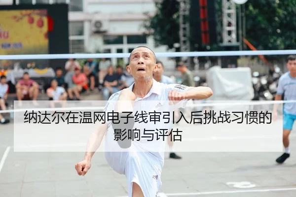 纳达尔在温网电子线审引入后挑战习惯的影响与评估