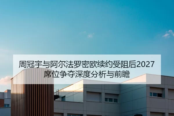 周冠宇与阿尔法罗密欧续约受阻后2027席位争夺深度分析与前瞻
