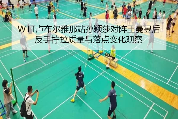 WTT卢布尔雅那站孙颖莎对阵王曼昱后反手拧拉质量与落点变化观察
