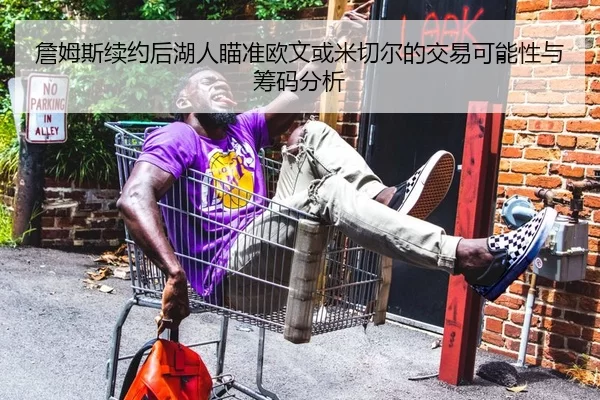 詹姆斯续约后湖人瞄准欧文或米切尔的交易可能性与筹码分析